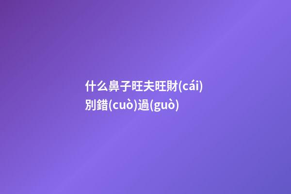 什么鼻子旺夫旺財(cái) 別錯(cuò)過(guò)